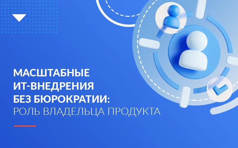 Почему масштабные ИТ-внедрения невозможны без владельца продукта и отказа от бюрократии 