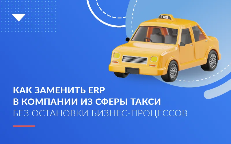 Как заменить ERP в компании из сферы такси без остановки бизнес-процессов
